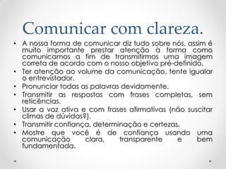 Comunicar com clareza.
• A nossa forma de comunicar diz tudo sobre nós, assim é
muito importante prestar atenção à forma como
comunicamos a fim de transmitirmos uma imagem
correta de acordo com o nosso objetivo pré-definido.
• Ter atenção ao volume da comunicação, tente igualar
o entrevistador.
• Pronunciar todas as palavras devidamente.
• Transmitir as respostas com frases completas, sem
reticências.
• Usar a voz ativa e com frases afirmativas (não suscitar
climas de dúvidas?).
• Transmitir confiança, determinação e certezas.
• Mostre que você é de confiança usando uma
comunicação clara, transparente e bem
fundamentada.
 