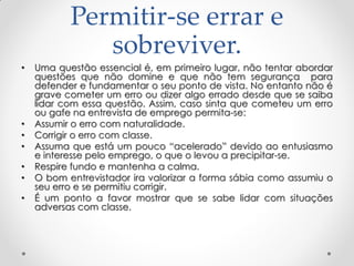 Permitir-se errar e
sobreviver.
• Uma questão essencial é, em primeiro lugar, não tentar abordar
questões que não domine e que não tem segurança para
defender e fundamentar o seu ponto de vista. No entanto não é
grave cometer um erro ou dizer algo errado desde que se saiba
lidar com essa questão. Assim, caso sinta que cometeu um erro
ou gafe na entrevista de emprego permita-se:
• Assumir o erro com naturalidade.
• Corrigir o erro com classe.
• Assuma que está um pouco ―acelerado‖ devido ao entusiasmo
e interesse pelo emprego, o que o levou a precipitar-se.
• Respire fundo e mantenha a calma.
• O bom entrevistador ira valorizar a forma sábia como assumiu o
seu erro e se permitiu corrigir.
• É um ponto a favor mostrar que se sabe lidar com situações
adversas com classe.
 