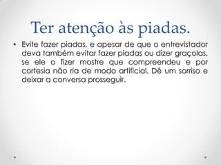 Ter atenção às piadas.
• Evite fazer piadas, e apesar de que o entrevistador
deva também evitar fazer piadas ou dizer graçolas,
se ele o fizer mostre que compreendeu e por
cortesia não ria de modo artificial. Dê um sorriso e
deixar a conversa prosseguir.
 