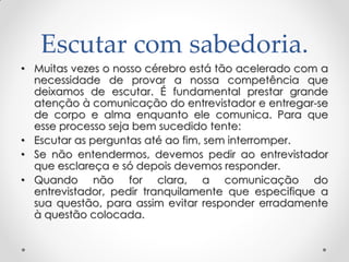 Escutar com sabedoria.
• Muitas vezes o nosso cérebro está tão acelerado com a
necessidade de provar a nossa competência que
deixamos de escutar. É fundamental prestar grande
atenção à comunicação do entrevistador e entregar-se
de corpo e alma enquanto ele comunica. Para que
esse processo seja bem sucedido tente:
• Escutar as perguntas até ao fim, sem interromper.
• Se não entendermos, devemos pedir ao entrevistador
que esclareça e só depois devemos responder.
• Quando não for clara, a comunicação do
entrevistador, pedir tranquilamente que especifique a
sua questão, para assim evitar responder erradamente
à questão colocada.
 