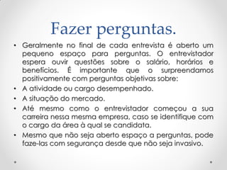 Fazer perguntas.
• Geralmente no final de cada entrevista é aberto um
pequeno espaço para perguntas. O entrevistador
espera ouvir questões sobre o salário, horários e
benefícios. É importante que o surpreendamos
positivamente com perguntas objetivas sobre:
• A atividade ou cargo desempenhado.
• A situação do mercado.
• Até mesmo como o entrevistador começou a sua
carreira nessa mesma empresa, caso se identifique com
o cargo da área à qual se candidata.
• Mesmo que não seja aberto espaço a perguntas, pode
faze-las com segurança desde que não seja invasivo.
 