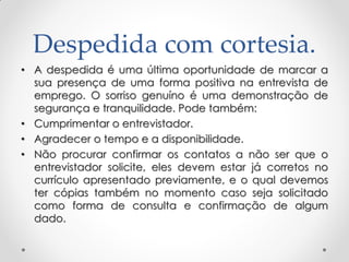 Despedida com cortesia.
• A despedida é uma última oportunidade de marcar a
sua presença de uma forma positiva na entrevista de
emprego. O sorriso genuíno é uma demonstração de
segurança e tranquilidade. Pode também:
• Cumprimentar o entrevistador.
• Agradecer o tempo e a disponibilidade.
• Não procurar confirmar os contatos a não ser que o
entrevistador solicite, eles devem estar já corretos no
currículo apresentado previamente, e o qual devemos
ter cópias também no momento caso seja solicitado
como forma de consulta e confirmação de algum
dado.
 