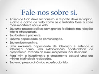 Fale-nos sobre si.
• Acima de tudo deve ser honesto, a resposta deve ser rápida,
sucinta e acima de tudo como se o trabalho fosse a coisa
mais importante na sua vida.
• Sou uma pessoa sociável com grande facilidade nas relações
inter e intra pessoais.
• Sou bastante paciente.
• Enorme capacidade de comunicação.
• Sou um bom ouvinte.
• Uma excelente capacidade de liderança e entendo a
liderança como uma extraordinária oportunidade de
crescimento, fazendo de mim uma pessoa fácil de liderar.
• Para mim o investimento e crescimento pessoal uma das
minhas e principais realizações.
• Sou uma pessoa dinâmica e perfeccionista.
 