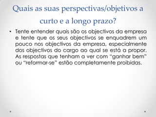 Quais as suas perspectivas/objetivos a
curto e a longo prazo?
• Tente entender quais são os objectivos da empresa
e tente que os seus objectivos se enquadrem um
pouco nos objectivos da empresa, especialmente
dos objectivos do cargo ao qual se está a propor.
As respostas que tenham a ver com ―ganhar bem‖
ou ―reformar-se‖ estão completamente proibidas.
 