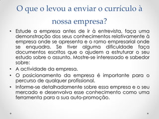 O que o levou a enviar o currículo à
nossa empresa?
• Estude a empresa antes de ir à entrevista, faça uma
demonstração dos seus conhecimentos relativamente à
empresa onde se apresenta e o ramo empresarial onde
se enquadra. Se tiver alguma dificuldade faça
documentos escritos que o ajudem a estruturar o seu
estudo sobre o assunto. Mostre-se interessado e sabedor
sobre:
• A actividade da empresa.
• O posicionamento da empresa é importante para o
percurso de qualquer profissional.
• Informe-se detalhadamente sobre essa empresa e o seu
mercado e desenvolva esse conhecimento como uma
ferramenta para a sua auto-promoção.
 