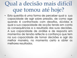 Qual a decisão mais difícil
que tomou até hoje?
• Esta questão é uma forma de perceber qual a sua
capacidade de agir sobre pressão, de como age
quando é confrontado com desafios, dúvidas e
qual a sua capacidade de acção tendo em conta
as consequências e o resultado das suas decisões.
A sua capacidade de análise e de resposta em
momentos de tensão reflecte a confiança que tem
na sua capacidade de tomar decisões e agir da
melhor maneira, no momento certo e obter os
melhores resultados.
 