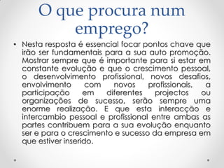O que procura num
emprego?
• Nesta resposta é essencial focar pontos chave que
irão ser fundamentais para a sua auto promoção.
Mostrar sempre que é importante para si estar em
constante evolução e que o crescimento pessoal,
o desenvolvimento profissional, novos desafios,
envolvimento com novos profissionais, a
participação em diferentes projectos ou
organizações de sucesso, serão sempre uma
enorme realização. E que esta interacção e
intercambio pessoal e profissional entre ambas as
partes contribuem para a sua evolução enquanto
ser e para o crescimento e sucesso da empresa em
que estiver inserido.
 