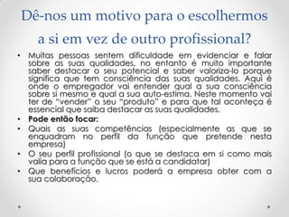 Dê-nos um motivo para o escolhermos
a si em vez de outro profissional?
• Muitas pessoas sentem dificuldade em evidenciar e falar
sobre as suas qualidades, no entanto é muito importante
saber destacar o seu potencial e saber valoriza-lo porque
significa que tem consciência das suas qualidades. Aqui é
onde o empregador vai entender qual a sua consciência
sobre si mesmo e qual a sua auto-estima. Neste momento vai
ter de ―vender‖ o seu ―produto‖ e para que tal aconteça é
essencial que saiba destacar as suas qualidades.
• Pode então focar:
• Quais as suas competências (especialmente as que se
enquadram no perfil da função que pretende nesta
empresa)
• O seu perfil profissional (o que se destaca em si como mais
valia para a função que se está a candidatar)
• Que benefícios e lucros poderá a empresa obter com a
sua colaboração.
 