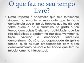O que faz no seu tempo
livre?
• Nesta resposta é necessário que seja totalmente
sincero, no entanto é importante que tenha a
consciência que o tipo de hobbies que faz diz tudo
sobre quem é. Se é dinâmico, se gasta o seu
tempo com coisas fúteis, se as actividades que faz
são didácticas e ajudam no seu desenvolvimento,
físico, psíquico e emocional. Sobretudo
demonstram não só a sua capacidade de gerir o
tempo, quais as suas preocupações com o seu
desenvolvimento pessoal e facilidade que tem no
relacionamento interpessoal.
 