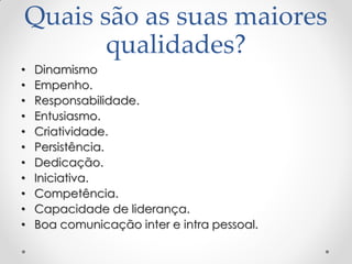 Quais são as suas maiores
qualidades?
• Dinamismo
• Empenho.
• Responsabilidade.
• Entusiasmo.
• Criatividade.
• Persistência.
• Dedicação.
• Iniciativa.
• Competência.
• Capacidade de liderança.
• Boa comunicação inter e intra pessoal.
 