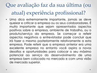 Que avaliação faz da sua última (ou
atual) experiência profissional?
• Uma dica extremamente importante, jamais se deve
queixar e criticar a empresa ou os seus colaboradores. É
muito importante que sejam apresentados aspectos
positivos sobre a empresa, ambiente de trabalho, ou o
produto/serviço da empresa. Se começar a referir
aspectos negativos o entrevistador pode concluir que
irá fazer o mesmo posteriormente relativamente a esta
empresa. Pode referir que a empresa anterior era uma
excelente empresa no entanto você aspira a novos
desafios e oportunidades para colocar o seu máximo
potencial ao serviço do desenvolvimento de uma
empresa bem colocada no mercado e com uma visão
de mercado superior.
 