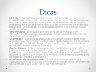 Dicas
• Iniciativa - Candidatos que deixam para falar por último, passam a
impressão de serem muito cautelosos ou terem pouca iniciativa. Mas se
essa não é uma característica da sua personalidade, não se force a
falar antes de todos só porque sabe que isso é um ponto de avaliação
importante. O recrutador perceberá rapidamente se a atitude estiver
sendo forçada.
• Determinação - Essa qualidade não deve ser confundida com
obsessão. Cuidado para não exagerar quando quiser demonstrar que
sabe perseguir um objetivo.
• Criatividade - Candidatos criativos são geralmente observados com
atenção pelos recrutadores. Saber usar a criatividade nas horas certas é
uma grande qualidade. Apenas fique atento para não abusar desse
recurso e transmitir a impressão errada.
• Conhecimento - Embora sejam mais bem analisados na entrevista
individual, mostrar conhecimentos gerais durante a dinâmica de grupo
impressiona bastante. E para isso você pode se preparar. Leia bastante,
atualize-se sobre o que se passa no mundo. Tome cuidado apenas para
não parecer esnobe e arrogante.
• Habilidades de relacionamento - Esta é definitivamente uma das
características mais avaliadas em uma dinâmica de grupo. Enfatizamos:
não tente ser o que você não é, aja naturalmente.
 