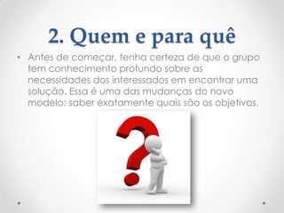 2. Quem e para quê
• Antes de começar, tenha certeza de que o grupo
tem conhecimento profundo sobre as
necessidades dos interessados em encontrar uma
solução. Essa é uma das mudanças do novo
modelo: saber exatamente quais são os objetivos.
 