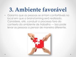 3. Ambiente favorável
• Garanta que as pessoas se sintam confortáveis no
local em que o brainstorming será realizado.
Considere, até, conduzir o processo fora do
contexto do ambiente de trabalho — isso pode
levar as pessoas a pensar de maneira diferente.
 