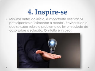4. Inspire-se
• Minutos antes do início, é importante orientar os
participantes a "alimentar a mente". Revisar tudo o
que se sabe sobre o problema ou ler um estudo de
caso sobre a solução. O intuito é inspirar.
 