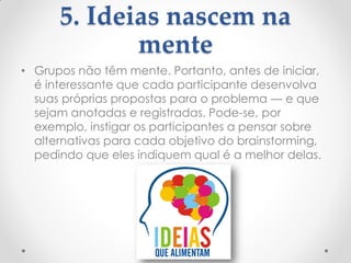5. Ideias nascem na
mente
• Grupos não têm mente. Portanto, antes de iniciar,
é interessante que cada participante desenvolva
suas próprias propostas para o problema — e que
sejam anotadas e registradas. Pode-se, por
exemplo, instigar os participantes a pensar sobre
alternativas para cada objetivo do brainstorming,
pedindo que eles indiquem qual é a melhor delas.
 
