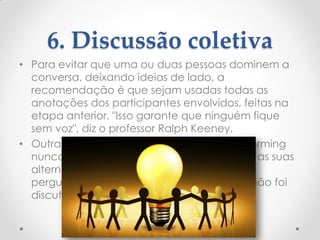 6. Discussão coletiva
• Para evitar que uma ou duas pessoas dominem a
conversa, deixando ideias de lado, a
recomendação é que sejam usadas todas as
anotações dos participantes envolvidos, feitas na
etapa anterior. "Isso garante que ninguém fique
sem voz", diz o professor Ralph Keeney.
• Outra ideia é que o moderador do brainstorming
nunca deixe uma pessoa apresentar todas as suas
alternativas de uma vez. Ele deve circular
perguntando se há alguma sugestão que não foi
discutida, para que todos participem.
 