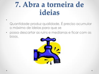 7. Abra a torneira de
ideias
•
Quantidade produz qualidade. É preciso acumular
o máximo de ideias para que se
• possa descartar as ruins e medianas e ficar com as
boas.
 