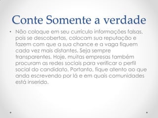Conte Somente a verdade
• Não coloque em seu currículo informações falsas,
pois se descobertas, colocam sua reputação e
fazem com que a sua chance e a vaga fiquem
cada vez mais distantes. Seja sempre
transparentes. Hoje, muitas empresas também
procuram as redes sociais para verificar o perfil
social do candidato. Portanto, fique atento ao que
anda escrevendo por lá e em quais comunidades
está inserido.
 