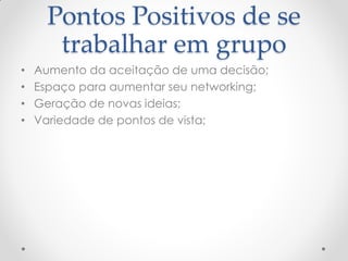 Pontos Positivos de se
trabalhar em grupo
• Aumento da aceitação de uma decisão;
• Espaço para aumentar seu networking;
• Geração de novas ideias;
• Variedade de pontos de vista;
 