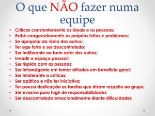 O que NÃO fazer numa
equipe
• Criticar constantemente as ideais e as pessoas;
• Exibir exageradamente os próprios feitos e problemas;
• Se apropriar da ideia dos outros;
• Ter ego forte e ser descontrolado;
• Ser indiferente ao bem estar dos outros;
• Invadir o espaço pessoal;
• Ser ríspido com as pessoas;
• Ser intransigente em tomar atitudes em beneficio geral;
• Ser intolerante a criticas;
• Ser apático e não ter iniciativa;
• Ter pouca dedicação as tarefas que dizem respeito ao grupo;
• Ser evasivo para fugir de responsabilidades;
• Ser descontrolado emocionalmente diante dificuldades
 