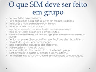 O que SIM deve ser feito
em grupo
• Ter prontidão para cooperar;
• Ter capacidade de apoiar os outros em momentos difíceis;
• Ser cortês e manter sempre o bom humor;
• Ser educado ao tratar os outros;
• Manter as expectativas sintonizadas com as da equipe;
• Não gerar e nem alimentar polêmicas inúteis;
• Controlar a ansiedade de falar ou agir, para não sair atropelando os
outros;
• Tentar sempre resolver os conflitos, sem fingir que eles não existem;
• Tratar todos iguais, sem discriminação,
• Não exagerar na gravidade dos problemas;
• Saber ceder em favor do grupo;
• Aceitar restrições tendo em vista os objetivos do grupo;
• Ser flexível par se ajustar ou chegar a um meio termo
• Ter interesse nos outros como fonte de informação ou aprendizado
 