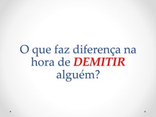 O que faz diferença na
hora de DEMITIR
alguém?
 