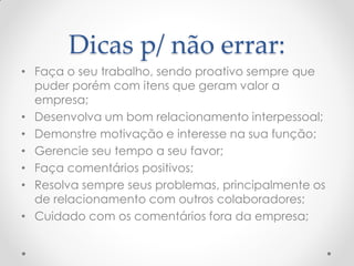 Dicas p/ não errar:
• Faça o seu trabalho, sendo proativo sempre que
puder porém com itens que geram valor a
empresa;
• Desenvolva um bom relacionamento interpessoal;
• Demonstre motivação e interesse na sua função;
• Gerencie seu tempo a seu favor;
• Faça comentários positivos;
• Resolva sempre seus problemas, principalmente os
de relacionamento com outros colaboradores;
• Cuidado com os comentários fora da empresa;
 