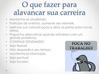 O que fazer para
alavancar sua carreira
• Mantenha-se atualizado;
• Participe de eventos, aumente seu network;
• Melhore sua comunicação e abra as portas para novas
ideias;
• Proponha alternativas quando estiverem com um
grande problema;
• CONTINUE ESTUDANDO;
• Seja flexível;
• Não desperdice seu tempo;
• Mantenha-se informado;
• Seja pontual;
• Seja focado;
 