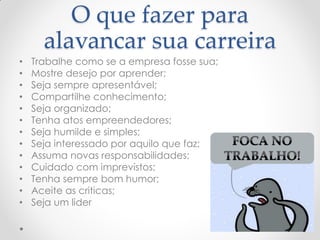 O que fazer para
alavancar sua carreira
• Trabalhe como se a empresa fosse sua;
• Mostre desejo por aprender;
• Seja sempre apresentável;
• Compartilhe conhecimento;
• Seja organizado;
• Tenha atos empreendedores;
• Seja humilde e simples;
• Seja interessado por aquilo que faz;
• Assuma novas responsabilidades;
• Cuidado com imprevistos;
• Tenha sempre bom humor;
• Aceite as criticas;
• Seja um lider
 