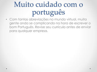 Muito cuidado com o
português
• Com tantas abreviações no mundo virtual, muita
gente anda se complicando na hora de escrever o
bom Português. Revise seu currículo antes de enviar
para qualquer empresa.
 