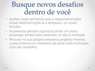 Busque novos desafios
dentro de você
• Muitas vezes achamos que o responsável pela
nossa desmotivação é a empresa, ou nossa
função.
• As pessoas pensam que buscando um novo
emprego estará tudo resolvido, e não é verdade.
• Procure na sua própria empresa projetos internos,
cursos internos ou maneiras de estar mais motivado
com seu trabalho.
 