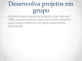 Desenvolva projetos em
grupo
• Quando desenvolvemos projetos que não são
100% nossos podemos descobrir novos desafios
para nossa carreira e isso gera crescimento
profissional.
 