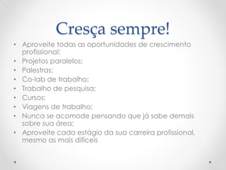 Cresça sempre!
• Aproveite todas as oportunidades de crescimento
profissional:
• Projetos paralelos;
• Palestras;
• Co-lab de trabalho;
• Trabalho de pesquisa;
• Cursos;
• Viagens de trabalho;
• Nunca se acomode pensando que já sabe demais
sobre sua área;
• Aproveite cada estágio da sua carreira profissional,
mesmo as mais difíceis
 
