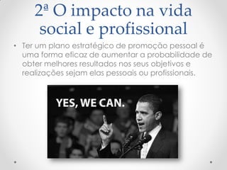 2ª O impacto na vida
social e profissional
• Ter um plano estratégico de promoção pessoal é
uma forma eficaz de aumentar a probabilidade de
obter melhores resultados nos seus objetivos e
realizações sejam elas pessoais ou profissionais.
 