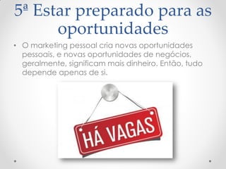 5ª Estar preparado para as
oportunidades
• O marketing pessoal cria novas oportunidades
pessoais, e novas oportunidades de negócios,
geralmente, significam mais dinheiro. Então, tudo
depende apenas de si.
 