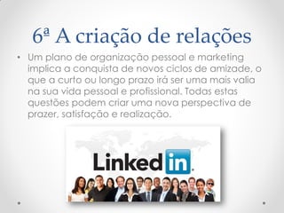 6ª A criação de relações
• Um plano de organização pessoal e marketing
implica a conquista de novos ciclos de amizade, o
que a curto ou longo prazo irá ser uma mais valia
na sua vida pessoal e profissional. Todas estas
questões podem criar uma nova perspectiva de
prazer, satisfação e realização.
 
