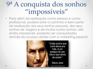 9ª A conquista dos sonhos
“impossíveis”
• Para além da realização como pessoa e como
profissional, poderá estar a caminho e bem perto
da realização dos seus sonhos pessoais, dos seus
sonhos de viagens e de muitos outros sonhos, até
então impossíveis, poderão ser conquistados
através do sucesso obtido com o marketing pessoal
 