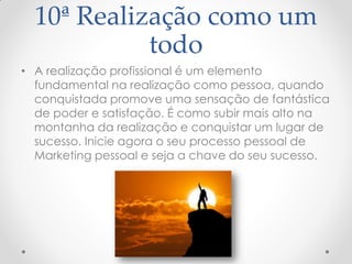 10ª Realização como um
todo
• A realização profissional é um elemento
fundamental na realização como pessoa, quando
conquistada promove uma sensação de fantástica
de poder e satisfação. É como subir mais alto na
montanha da realização e conquistar um lugar de
sucesso. Inicie agora o seu processo pessoal de
Marketing pessoal e seja a chave do seu sucesso.
 
