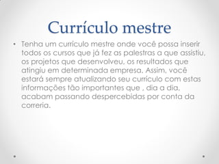 Currículo mestre
• Tenha um currículo mestre onde você possa inserir
todos os cursos que já fez as palestras a que assistiu,
os projetos que desenvolveu, os resultados que
atingiu em determinada empresa. Assim, você
estará sempre atualizando seu currículo com estas
informações tão importantes que , dia a dia,
acabam passando despercebidas por conta da
correria.
 