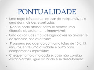PONTUALIDADE
• Uma regra básica que, apesar de indispensável, é
uma das mais desrespeitadas;
• Não se pode atrasar, salvo se ocorrer uma
situação absolutamente imprevisível;
• Uma das atitudes mais desagradáveis no ambiente
de trabalho, são os atrasos;
• Programa sua agenda com uma folga de 10 a 15
minutos, entre uma atividade e outra para
compensar os imprevistos;
• Chegue na hora marcada e, caso não consiga
evitar o atraso, ligue avisando e se desculpando.
 