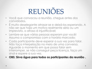 REUNIÕES
• Você que convocou a reunião, chegue antes dos
convidados.
• É muito deselegante atrasar-se e deixá-los esperando. A
não ser que haja um motivo realmente sério ou um
imprevisto, o atraso é injustificável;
• Lembre-se que várias pessoas esperam por você!
Assuma o compromisso com o horário marcado;
• Cada participante deve esperar a sua vez para falar.
Não faça interpelação no meio de uma conversa.
Aguarde o momento em que possa falar sem
interromper, se não conseguir peça licença, faça um
sinal e espere a sua vez.
• OBS: Sirva água para todos os participantes da reunião .
 