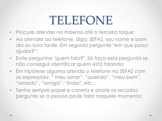 TELEFONE
• Procure atender no máximo até o terceiro toque;
• Ao atender ao telefone, diga: SEFAZ, seu nome e bom
dia ou boa tarde. Em seguida pergunte "em que posso
ajudar?―;
• Evite perguntar "quem fala?". Só faça esta pergunta se
não conseguir identificar quem está falando;
• Em hipótese alguma atenda o telefone na SEFAZ com
as expressões: ― meu amor‖, ―querida‖, ―meu bem‖,
―amado‖, ―amiga‖, ―linda‖, etc.;
• Tenha sempre papel e caneta e anote os recados;
pergunte se a pessoa pode falar naquele momento;
 