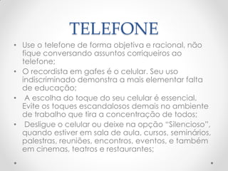 TELEFONE
• Use o telefone de forma objetiva e racional, não
fique conversando assuntos corriqueiros ao
telefone;
• O recordista em gafes é o celular. Seu uso
indiscriminado demonstra a mais elementar falta
de educação;
• A escolha do toque do seu celular é essencial.
Evite os toques escandalosos demais no ambiente
de trabalho que tira a concentração de todos;
• Desligue o celular ou deixe na opção ―Silencioso‖,
quando estiver em sala de aula, cursos, seminários,
palestras, reuniões, encontros, eventos, e também
em cinemas, teatros e restaurantes;
 