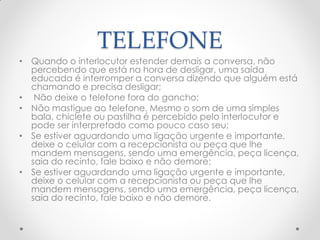 TELEFONE
• Quando o interlocutor estender demais a conversa, não
percebendo que está na hora de desligar, uma saída
educada é interromper a conversa dizendo que alguém está
chamando e precisa desligar;
• Não deixe o telefone fora do gancho;
• Não mastigue ao telefone. Mesmo o som de uma simples
bala, chiclete ou pastilha é percebido pelo interlocutor e
pode ser interpretado como pouco caso seu;
• Se estiver aguardando uma ligação urgente e importante,
deixe o celular com a recepcionista ou peça que lhe
mandem mensagens, sendo uma emergência, peça licença,
saia do recinto, fale baixo e não demore;
• Se estiver aguardando uma ligação urgente e importante,
deixe o celular com a recepcionista ou peça que lhe
mandem mensagens, sendo uma emergência, peça licença,
saia do recinto, fale baixo e não demore.
 