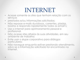 INTERNET
• Acesse somente os sites que tenham relação com os
serviços
• prestados e/ou informações solicitadas;
• Não repasse e-mails duvidosos, correntes, piadas,
boatos e responda rapidamente todos os email’s;
• Use a internet para aprimoramento pessoal e
profissional.
• Não acesse sites alheios às suas atividades, em seu
ambiente de trabalho;
• Evite usar o skype corporativo para diálogos
particulares;
• Não navegue enquanto estiver prestando atendimento,
salvo se a informação solicitada for encontrada na
internet.
 