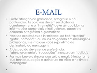 E-MAIL
• Preste atenção na gramática, ortografia e na
pontuação. As palavras devem ser digitadas
corretamente, e o ―internetês‖ deve ser abolido nas
informações comerciais e institucionais, observe a
correção ortográfica e gramatical;
• Não use expressões de intimidade, do tipo ―querida‖,
―gato‖, ―amados‖, ou coisas do gênero em mensagens
profissionais, mesmo que você seja íntimo do
destinatário da mensagem;
• A despedida deve ser de preferência:
―atenciosamente‖, ―saudações‖, nunca com ―beijos‖;
• Por mais breve e simples que seja o email, é importante
que tenha saudação e assinatura no início e no fim da
mensagem;
 