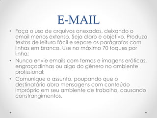 E-MAIL
• Faça o uso de arquivos anexados, deixando o
email menos extenso. Seja claro e objetivo. Produza
textos de leitura fácil e separe os parágrafos com
linhas em branco. Use no máximo 70 toques por
linha;
• Nunca envie emails com temas e imagens eróticas,
engraçadinhas ou algo do gênero no ambiente
profissional;
• Comunique o assunto, poupando que o
destinatário abra mensagens com conteúdo
impróprio em seu ambiente de trabalho, causando
constrangimentos.
 
