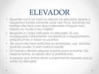 ELEVADOR
• Quando você for subir ou descer no elevador aperte o
respectivo botão somente uma vez! Ficar, batendo no
botões não fará com que o elevador chegue mais
rápido ou mude o seu trajeto;
• Respeite a carga indicada no elevador. O uso
inadequado certamente vai danificar o equipamento,
prejudicando a todos os usuários;
• Se você não tem restrições ou limitações, use escada
quando puder, é bom para a saúde;
• Os homens devem segurar a porta para a mulher. Da
mesma forma, os idosos têm a preferência;
• A pessoa que entrar deve cumprimentar aqueles que já
estão no elevador
 