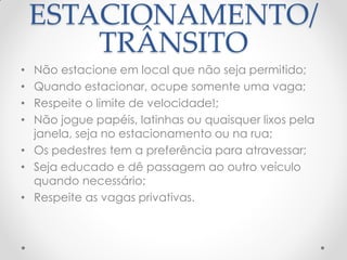 ESTACIONAMENTO/
TRÂNSITO
• Não estacione em local que não seja permitido;
• Quando estacionar, ocupe somente uma vaga;
• Respeite o limite de velocidade!;
• Não jogue papéis, latinhas ou quaisquer lixos pela
janela, seja no estacionamento ou na rua;
• Os pedestres tem a preferência para atravessar;
• Seja educado e dê passagem ao outro veículo
quando necessário;
• Respeite as vagas privativas.
 